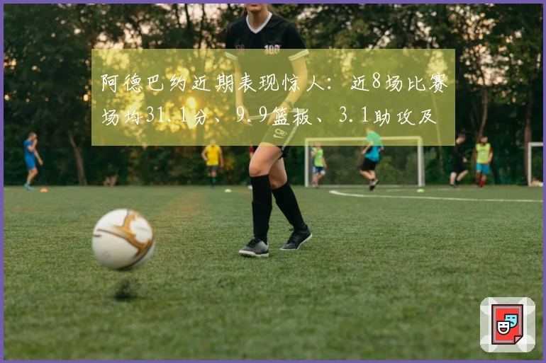 阿德巴约近期表现惊人：近8场比赛场均31.1分、9.9篮板、3.1助攻及1.8抢断