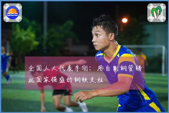 全国人大代表李刚：用自制钢管铸就国家强盛的钢铁支柱