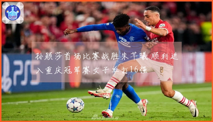 孙颖莎首场比赛战胜朱芊曦 顺利进入重庆冠军赛女子单打16强