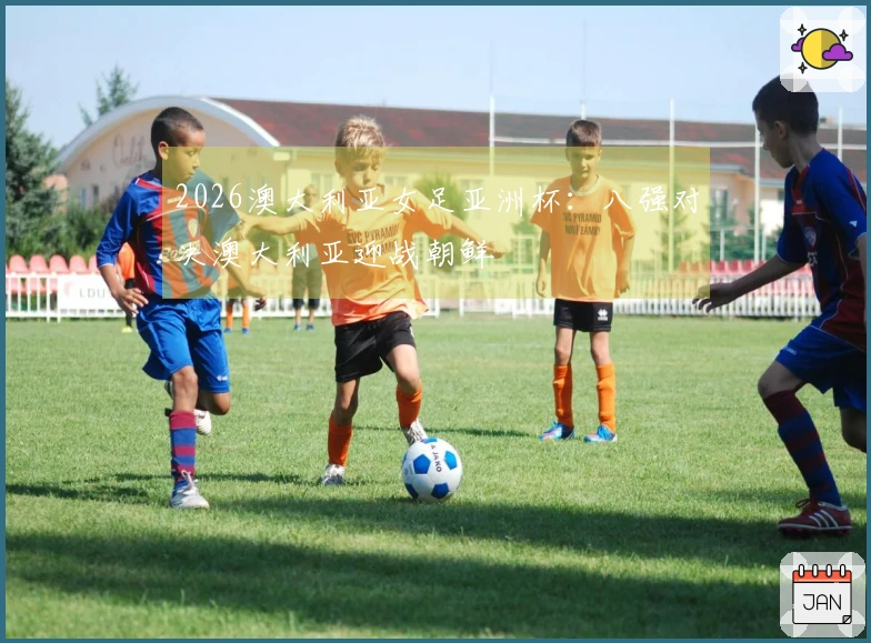 2026澳大利亚女足亚洲杯：八强对决澳大利亚迎战朝鲜