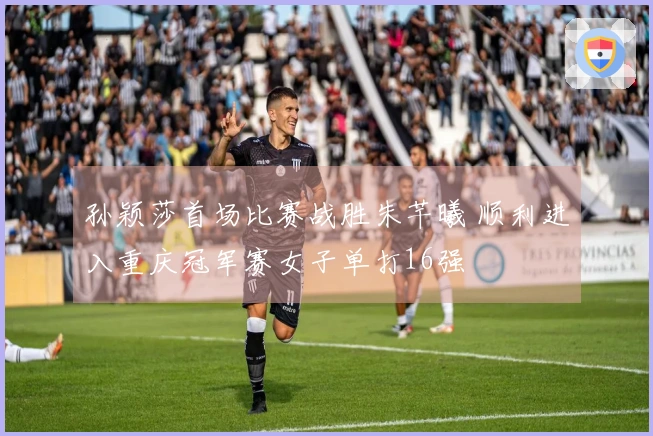 孙颖莎首场比赛战胜朱芊曦 顺利进入重庆冠军赛女子单打16强