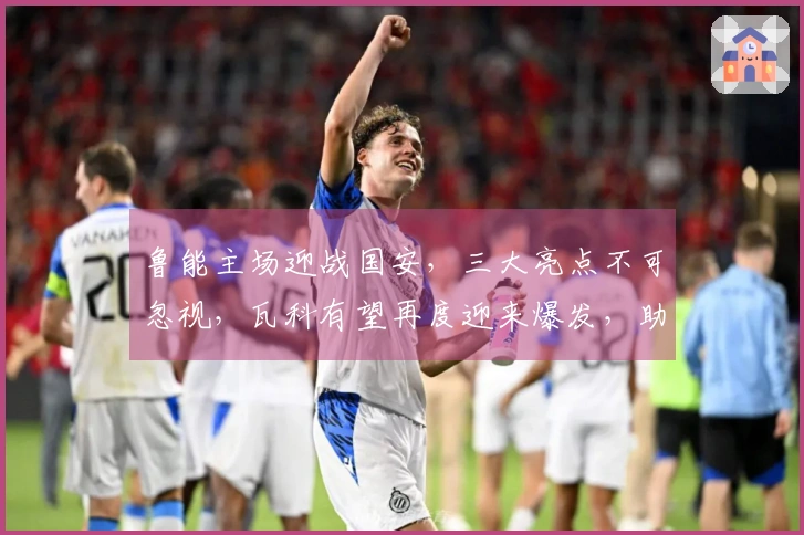 鲁能主场迎战国安，三大亮点不可忽视，瓦科有望再度迎来爆发，助力球队取得胜利